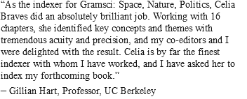 “As the indexer for Gramsci: Space, Nature, Politics, Celia Braves did an absolutely brilliant job. Working with 16 chapters, she identified key concepts and themes with tremendous acuity and precision, and my co-editors and I were delighted with the result. Celia is by far the finest indexer with whom I have worked, and I have asked her to index my forthcoming book.” – Gillian Hart, Professor, UC Berkeley